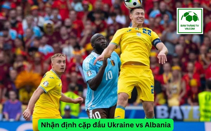 Nhận định cặp đấu Ukraine vs Albania